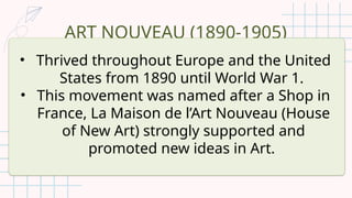 ART NOUVEAU (1890-1905)
• Thrived throughout Europe and the United
States from 1890 until World War 1.
• This movement was named after a Shop in
France, La Maison de l’Art Nouveau (House
of New Art) strongly supported and
promoted new ideas in Art.
 