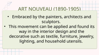 ART NOUVEAU (1890-1905)
• Embraced by the painters, architects and
sculptors.
• This movement can be applied and found its
way in the interior design and the
decorative such as textile, furniture, jewelry,
lighting, and household utensils.
 