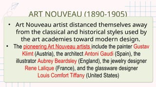 ART NOUVEAU (1890-1905)
• Art Nouveau artist distanced themselves away
from the classical and historical styles used by
the art academies toward modern design.
• The pioneering Art Nouveau artists include the painter Gustav
Klimt (Austria), the architect Antoni Gaudi (Spain), the
illustrator Aubrey Beardsley (England), the jewelry designer
Rene Lalique (France), and the glassware designer
Louis Comfort Tiffany (United States)
 