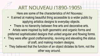 ART NOUVEAU (1890-1905)
Here are some of the characteristics of Art Nouveau:
• It aimed at making beautiful thing accessible to a wider public by
applying artistics designs to everyday objects.
• There is no hierarchy between fine arts and decorative arts.
• Artists were inspired by both geometric and organic forms and
preferred sophisticated designs that united angular and flowing forms.
• They were after good craftsmanship, reviving and elevating the status
of craft, and making modern designs.
• They believed that the function of an object dictates its form, not the
other way around.
 