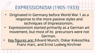 EXPRESSIONISM (1905-1933)
• Originated in Germany before World War 1 as a
response to the more passive styles and
techniques of Impressionism.
• Expressionism started primarily as a German art
movement, but most of its precursors were not
German.
• Key figures are: Edvard Munch, Oskar Kokoschka,
Franz marc, and Ernst Ludwig Kirchner
 