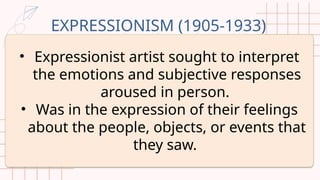 EXPRESSIONISM (1905-1933)
• Expressionist artist sought to interpret
the emotions and subjective responses
aroused in person.
• Was in the expression of their feelings
about the people, objects, or events that
they saw.
 