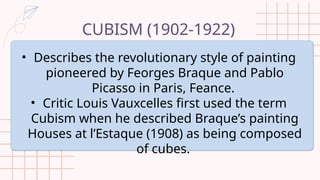 CUBISM (1902-1922)
• Describes the revolutionary style of painting
pioneered by Feorges Braque and Pablo
Picasso in Paris, Feance.
• Critic Louis Vauxcelles first used the term
Cubism when he described Braque’s painting
Houses at l’Estaque (1908) as being composed
of cubes.
 