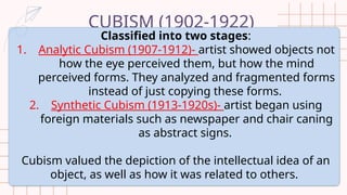 CUBISM (1902-1922)
Classified into two stages:
1. Analytic Cubism (1907-1912)- artist showed objects not
how the eye perceived them, but how the mind
perceived forms. They analyzed and fragmented forms
instead of just copying these forms.
2. Synthetic Cubism (1913-1920s)- artist began using
foreign materials such as newspaper and chair caning
as abstract signs.
Cubism valued the depiction of the intellectual idea of an
object, as well as how it was related to others.
 