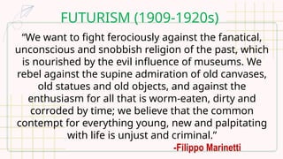 FUTURISM (1909-1920s)
“We want to fight ferociously against the fanatical,
unconscious and snobbish religion of the past, which
is nourished by the evil influence of museums. We
rebel against the supine admiration of old canvases,
old statues and old objects, and against the
enthusiasm for all that is worm-eaten, dirty and
corroded by time; we believe that the common
contempt for everything young, new and palpitating
with life is unjust and criminal.”
-Filippo Marinetti
 