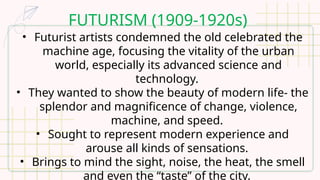 FUTURISM (1909-1920s)
• Futurist artists condemned the old celebrated the
machine age, focusing the vitality of the urban
world, especially its advanced science and
technology.
• They wanted to show the beauty of modern life- the
splendor and magnificence of change, violence,
machine, and speed.
• Sought to represent modern experience and
arouse all kinds of sensations.
• Brings to mind the sight, noise, the heat, the smell
and even the “taste” of the city.
 