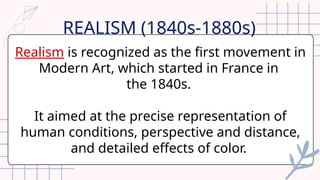 Realism is recognized as the first movement in
Modern Art, which started in France in
the 1840s.
It aimed at the precise representation of
human conditions, perspective and distance,
and detailed effects of color.
REALISM (1840s-1880s)
 