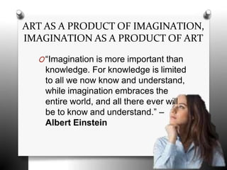 ART AS A PRODUCT OF IMAGINATION,
IMAGINATION AS A PRODUCT OF ART
O“Imagination is more important than
knowledge. For knowledge is limited
to all we now know and understand,
while imagination embraces the
entire world, and all there ever will
be to know and understand.” –
Albert Einstein
 