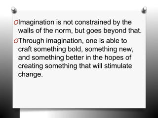 OImagination is not constrained by the
walls of the norm, but goes beyond that.
OThrough imagination, one is able to
craft something bold, something new,
and something better in the hopes of
creating something that will stimulate
change.
 