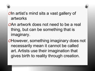 OIn artist’s mind sits a vast gallery of
artworks
OAn artwork does not need to be a real
thing, but can be something that is
imaginary.
OHowever, something imaginary does not
necessarily mean it cannot be called
art. Artists use their imagination that
gives birth to reality through creation.
 