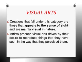 VISUAL ARTS
O Creations that fall under this category are
those that appeals to the sense of sight
and are mainly visual in nature.
O Artists produce visual arts driven by their
desire to reproduce things that they have
seen in the way that they perceived them.
 