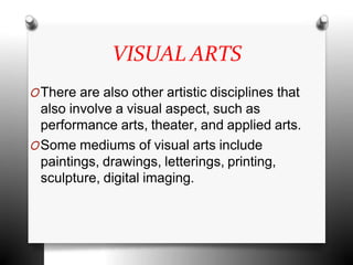 VISUAL ARTS
OThere are also other artistic disciplines that
also involve a visual aspect, such as
performance arts, theater, and applied arts.
OSome mediums of visual arts include
paintings, drawings, letterings, printing,
sculpture, digital imaging.
 