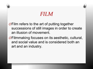 FILM
OFilm refers to the art of putting together
successions of still images in order to create
an illusion of movement.
OFilmmaking focuses on its aesthetic, cultural,
and social value and is considered both an
art and an industry.
 