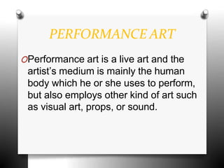 PERFORMANCE ART
OPerformance art is a live art and the
artist’s medium is mainly the human
body which he or she uses to perform,
but also employs other kind of art such
as visual art, props, or sound.
 