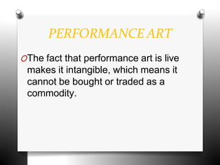 PERFORMANCE ART
OThe fact that performance art is live
makes it intangible, which means it
cannot be bought or traded as a
commodity.
 