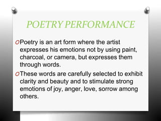 POETRY PERFORMANCE
OPoetry is an art form where the artist
expresses his emotions not by using paint,
charcoal, or camera, but expresses them
through words.
OThese words are carefully selected to exhibit
clarity and beauty and to stimulate strong
emotions of joy, anger, love, sorrow among
others.
 
