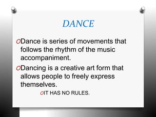 DANCE
ODance is series of movements that
follows the rhythm of the music
accompaniment.
ODancing is a creative art form that
allows people to freely express
themselves.
OIT HAS NO RULES.
 