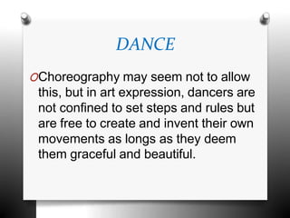 DANCE
OChoreography may seem not to allow
this, but in art expression, dancers are
not confined to set steps and rules but
are free to create and invent their own
movements as longs as they deem
them graceful and beautiful.
 