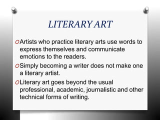 LITERARY ART
OArtists who practice literary arts use words to
express themselves and communicate
emotions to the readers.
OSimply becoming a writer does not make one
a literary artist.
OLiterary art goes beyond the usual
professional, academic, journalistic and other
technical forms of writing.
 