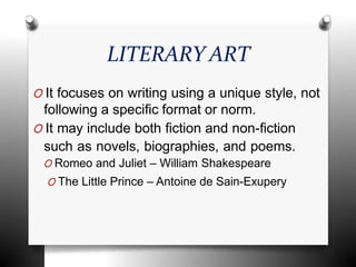 LITERARY ART
O It focuses on writing using a unique style, not
following a specific format or norm.
O It may include both fiction and non-fiction
such as novels, biographies, and poems.
O Romeo and Juliet – William Shakespeare
O The Little Prince – Antoine de Sain-Exupery
 