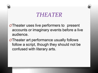 THEATER
OTheater uses live performers to present
accounts or imaginary events before a live
audience.
OTheater art performance usually follows
follow a script, though they should not be
confused with literary arts.
 