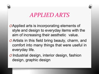 APPLIED ARTS
OApplied arts is incorporating elements of
style and design to everyday items with the
aim of increasing their aesthetic value.
O Artists in this field bring beauty, charm, and
comfort into many things that were useful in
everyday life.
O Industrial design, interior design, fashion
design, graphic design
 