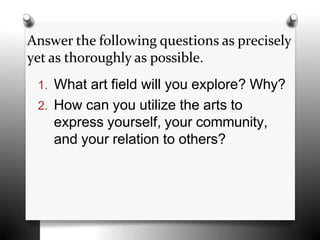 Answer the following questions as precisely
yet as thoroughly as possible.
1. What art field will you explore? Why?
2. How can you utilize the arts to
express yourself, your community,
and your relation to others?
 