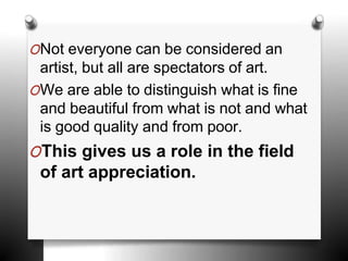 ONot everyone can be considered an
artist, but all are spectators of art.
OWe are able to distinguish what is fine
and beautiful from what is not and what
is good quality and from poor.
OThis gives us a role in the field
of art appreciation.
 
