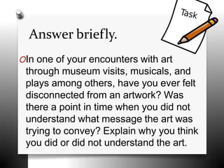 Answer briefly.
OIn one of your encounters with art
through museum visits, musicals, and
plays among others, have you ever felt
disconnected from an artwork? Was
there a point in time when you did not
understand what message the art was
trying to convey? Explain why you think
you did or did not understand the art.
 