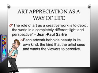 ART APPRECIATION AS A
WAY OF LIFE
O“The role of art as a creative work is to depict
the world in a completely different light and
perspective” – Jean-Paul Sartre
OEach artwork beholds beauty in its
own kind, the kind that the artist sees
and wants the viewers to perceive.
 