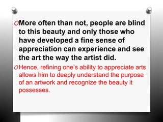 OMore often than not, people are blind
to this beauty and only those who
have developed a fine sense of
appreciation can experience and see
the art the way the artist did.
OHence, refining one’s ability to appreciate arts
allows him to deeply understand the purpose
of an artwork and recognize the beauty it
possesses.
 
