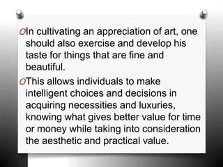 OIn cultivating an appreciation of art, one
should also exercise and develop his
taste for things that are fine and
beautiful.
OThis allows individuals to make
intelligent choices and decisions in
acquiring necessities and luxuries,
knowing what gives better value for time
or money while taking into consideration
the aesthetic and practical value.
 