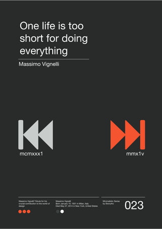 023
Minimalistic Series
by StonyArc
Massimo Vignelli Tribute for his
crucial contribution to the world of
design
Massimo Vignelli
Born January 10, 1931 in Milan, Italy
Died May 27, 2014 in New York, United States
Massimo Vignelli
One life is too
short for doing
everything
mcmxxx1 mmx1v
 