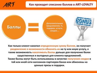 Как проходит списание баллов в ART-LOYALTY
Баллы Баллы
Дополнительные
предложения, %,
подарки, услуги,
скидки….
Как только клиент накопил определенную сумму баллов, он получает
уведомление о возможности обменять их на ту или иную услугу, а
также возможность накапливать баллы дальше для получение более
существенных и выгодных для клиента предложений.
Также баллы могут быть использованы в качестве получения скидки в
той или иной сети магазинов-партнеров банка или обменяны на
ценные призы и подарки.
 