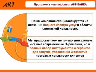 Наша компания специализируется на
оказании полного спектра услуг в области
клиентской лояльности.
Мы предоставляем не только уникальные
и самые современные IT-решения, но и
полный набор инструментов и сервисов
для запуска, управления и развития
программ лояльности клиентов
Программа лояльности от АРТ-БАНКА
 