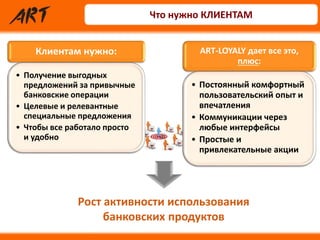 Клиентам нужно:
• Получение выгодных
предложений за привычные
банковские операции
• Целевые и релевантные
специальные предложения
• Чтобы все работало просто
и удобно
ART-LOYALY дает все это,
плюс:
• Постоянный комфортный
пользовательский опыт и
впечатления
• Коммуникации через
любые интерфейсы
• Простые и
привлекательные акции
Рост активности использования
банковских продуктов
Что нужно КЛИЕНТАМ
 