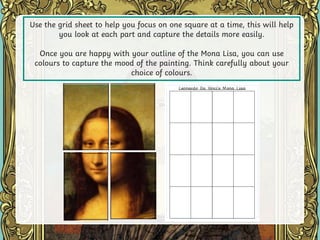 Use the grid sheet to help you focus on one square at a time, this will help
you look at each part and capture the details more easily.
Once you are happy with your outline of the Mona Lisa, you can use
colours to capture the mood of the painting. Think carefully about your
choice of colours.
 