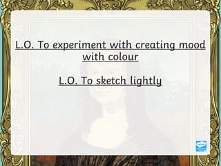L.O. To experiment with creating mood
with colour
L.O. To sketch lightly
 