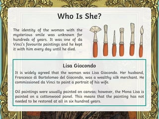 Who Is She?
The identity of the woman with the
mysterious smile was unknown for
hundreds of years. It was one of da
Vinci’s favourite paintings and he kept
it with him every day until he died.
It is widely agreed that the woman was Lisa Giocondo. Her husband,
Francesco di Bartolomeo del Giocondo, was a wealthy silk merchant. He
commissioned da Vinci to paint a portrait of his wife.
Oil paintings were usually painted on canvas; however, the Mona Lisa is
painted on a cottonwood panel. This means that the painting has not
needed to be restored at all in six hundred years.
Lisa Giocondo
 