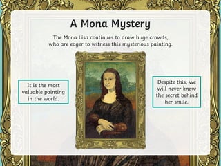A Mona Mystery
Despite this, we
will never know
the secret behind
her smile.
The Mona Lisa continues to draw huge crowds,
who are eager to witness this mysterious painting.
It is the most
valuable painting
in the world.
 