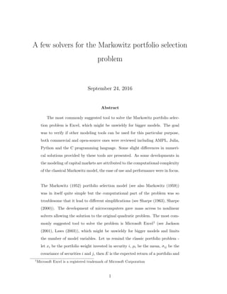 A few solvers for the Markowitz portfolio selection
problem
September 24, 2016
Abstract
The most commonly suggested tool to solve the Markowitz portfolio selec-
tion problem is Excel, which might be unwieldy for bigger models. The goal
was to verify if other modeling tools can be used for this particular purpose,
both commercial and open-source ones were reviewed including AMPL, Julia,
Python and the C programming language. Some slight diﬀerences in numeri-
cal solutions provided by these tools are presented. As some developments in
the modeling of capital markets are attributed to the computational complexity
of the classical Markowitz model, the ease of use and performance were in focus.
The Markowitz (1952) portfolio selection model (see also Markowitz (1959))
was in itself quite simple but the computational part of the problem was so
troublesome that it lead to diﬀerent simpliﬁcations (see Sharpe (1963), Sharpe
(2000)). The development of microcomputers gave mass access to nonlinear
solvers allowing the solution to the original quadratic problem. The most com-
monly suggested tool to solve the problem is Microsoft Excel1 (see Jackson
(2001), Laws (2003)), which might be unwieldy for bigger models and limits
the number of model variables. Let us remind the classic portfolio problem -
let xi be the portfolio weight invested in security i, µi be the mean, σij be the
covariance of securities i and j, then E is the expected return of a portfolio and
1
Microsoft Excel is a registered trademark of Microsoft Corporation
1
 