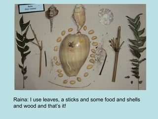Raina: I use leaves, a sticks and some food and shells and wood and that’s it!  