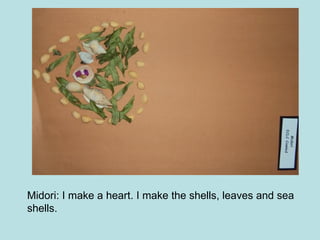 Midori: I make a heart. I make the shells, leaves and sea shells.  