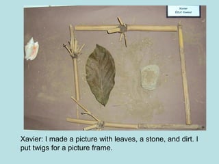 Xavier: I made a picture with leaves, a stone, and dirt. I put twigs for a picture frame. 