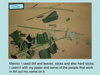 Menno: I used dirt and leaves, sticks and also hard sticks. I used it with my paper and some of the people that work in Art put my name on it. 
