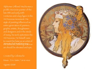 Alphonse (Alfons) Mucha was a prolific Moravian painter of the late 19th and early 20th Centuries and a key figure in the Art Nouveau movement. His style of painting influenced an entire generation of painters, graphic artists, draughtsmen and designers and in the minds of many, his work epitomizes the Art Nouveau. He himself came to resent his fame as an artist of the utilitarian, believing that true art should be elevated and epic.  Created by Celestacha Music:  Eric Satie / Je te veux Agosto 2008 www.muchafoundation.org 