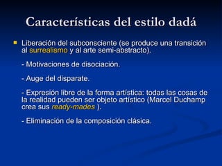 Características del estilo dadá Liberación del subconsciente (se produce una transición al  surrealismo  y al arte semi-abstracto). - Motivaciones de disociación. - Auge del disparate. - Expresión libre de la forma artística: todas las cosas de la realidad pueden ser objeto artístico (Marcel Duchamp crea sus  ready - mades  ). - Eliminación de la composición clásica. 