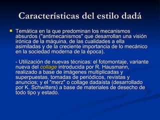 Características del estilo dadá Temática en la que predominan los mecanismos absurdos (&quot;antimecanismos&quot; que desarrollan una visión irónica de la máquina, de las cualidades a ella asimiladas y de la creciente importancia de lo mecánico en la sociedad moderna de la época). - Utilización de nuevas técnicas: el fotomontaje, variante nueva del  collage  introducida por R. Hausmann, realizado a base de imágenes multiplicadas y superpuestas, tomadas de periódicos, revistas y anuncios; y el &quot;merz&quot; o collage dadaísta (desarrollado por K. Schwitters) a base de materiales de desecho de todo tipo y estado.   