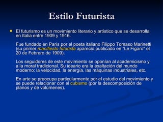Estilo Futurista El futurismo es un movimiento literario y artístico que se desarrolla en Italia entre 1909 y 1916. Fue fundado en París por el poeta italiano Filippo Tomaso Marinetti (su primer  manifiesto futurista  apareció publicado en &quot;Le Figaro&quot; el 20 de Febrero de 1909). Los seguidores de este movimiento se oponían al academicismo y a la moral tradicional. Su ideario era la exaltación del mundo moderno: la velocidad, la energía, las máquinas industriales, etc. En arte se preocupa particularmente por el estudio del movimiento y se puede relacionar con el  cubismo  (por la descomposición de planos y de volúmenes).   