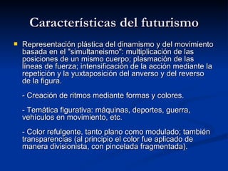 Características del futurismo Representación plástica del dinamismo y del movimiento basada en el &quot;simultaneismo&quot;: multiplicación de las posiciones de un mismo cuerpo; plasmación de las líneas de fuerza; intensificación de la acción mediante la repetición y la yuxtaposición del anverso y del reverso de la figura. - Creación de ritmos mediante formas y colores. - Temática figurativa: máquinas, deportes, guerra, vehículos en movimiento, etc. - Color refulgente, tanto plano como modulado; también transparencias (al principio el color fue aplicado de manera divisionista, con pincelada fragmentada).   
